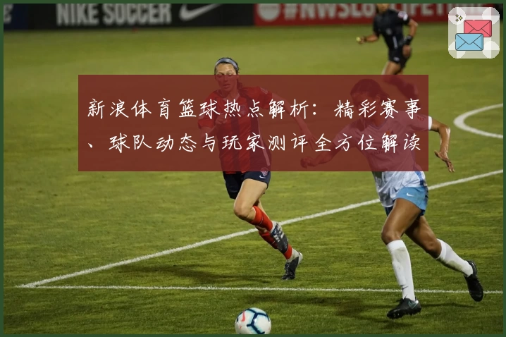 新浪体育篮球热点解析:精彩赛事、球队动态与玩家测评全方位解读