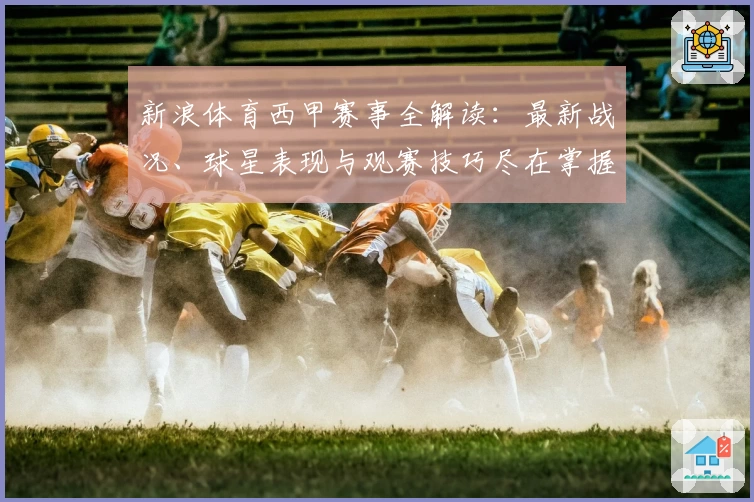 新浪体育西甲赛事全解读：最新战况、球星表现与观赛技巧尽在掌握