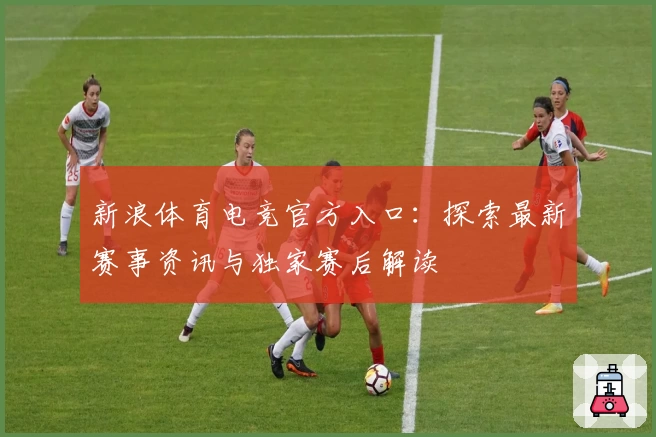 新浪体育电竞官方入口：探索最新赛事资讯与独家赛后解读