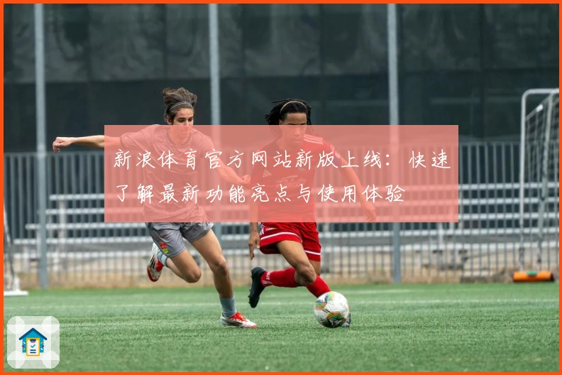 新浪体育官方网站新版上线：快速了解最新功能亮点与使用体验