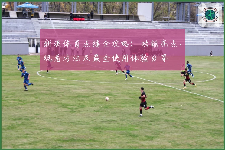 新浪体育点播全攻略:功能亮点、观看方法及最全使用体验分享