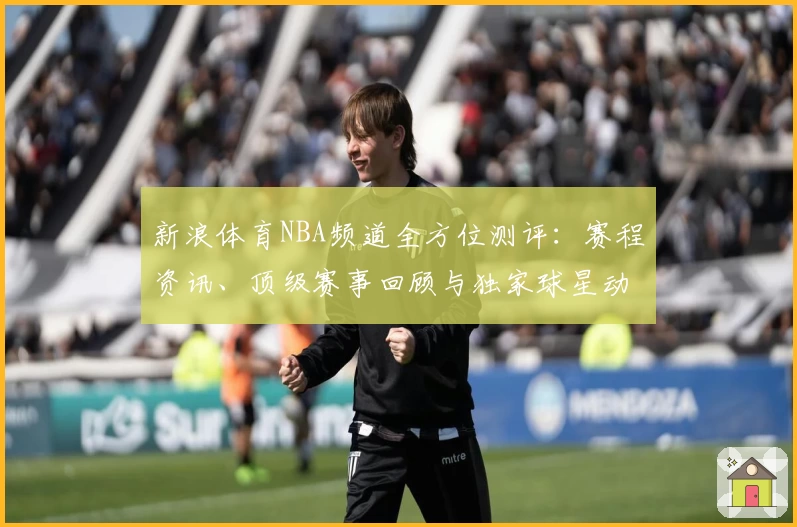 新浪体育NBA频道全方位测评：赛程资讯、顶级赛事回顾与独家球星动态一网打尽