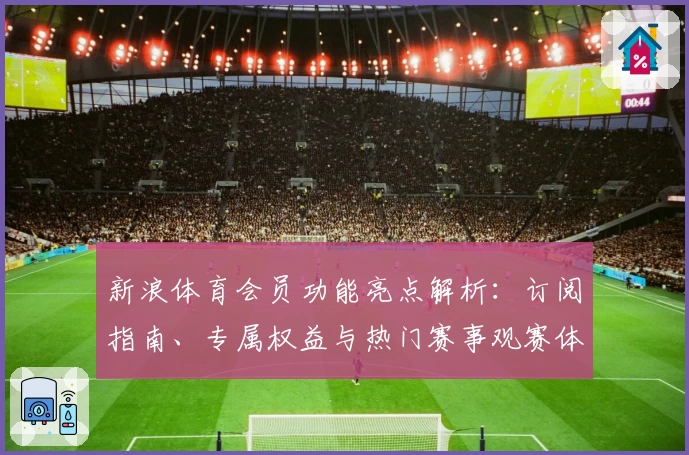 新浪体育会员功能亮点解析：订阅指南、专属权益与热门赛事观赛体验详解
