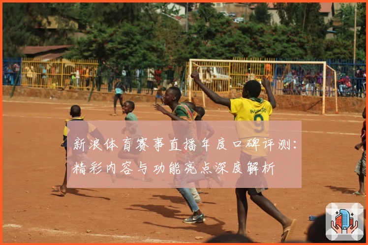 新浪体育赛事直播年度口碑评测：精彩内容与功能亮点深度解析