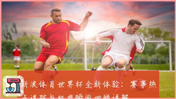 新浪体育世界杯全新体验：赛事热点追踪与经典瞬间回顾详解