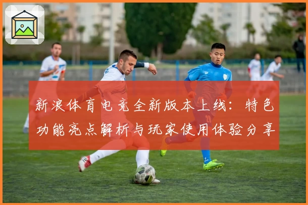 新浪体育电竞全新版本上线:特色功能亮点解析与玩家使用体验分享