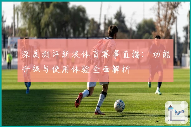 深度测评新浪体育赛事直播：功能升级与使用体验全面解析