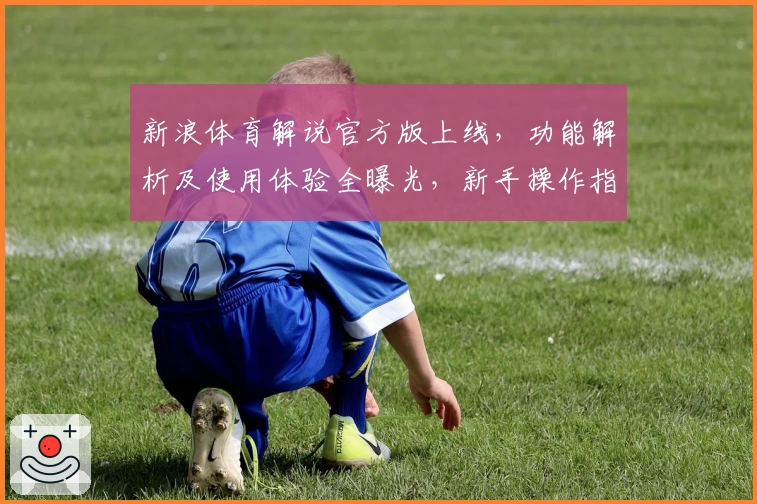 新浪体育解说官方版上线，功能解析及使用体验全曝光，新手操作指南一文读懂