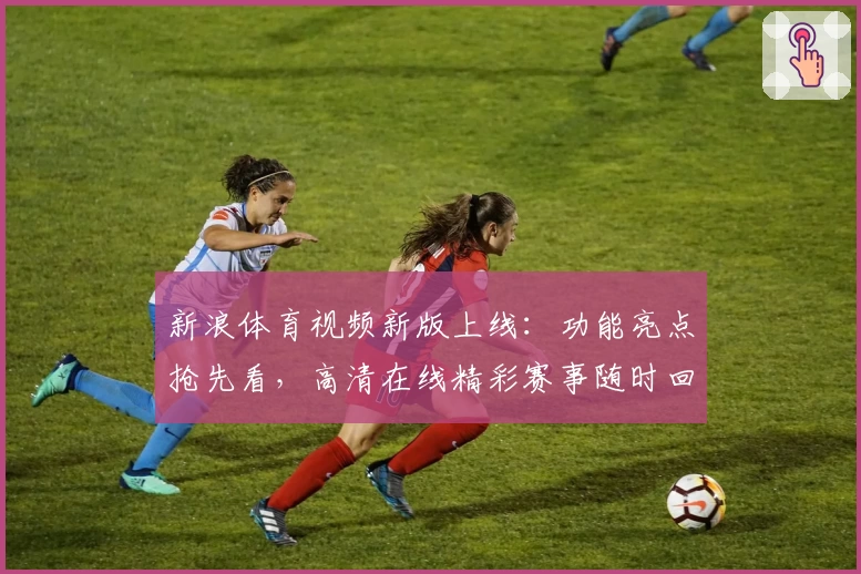 新浪体育视频新版上线：功能亮点抢先看，高清在线精彩赛事随时回放