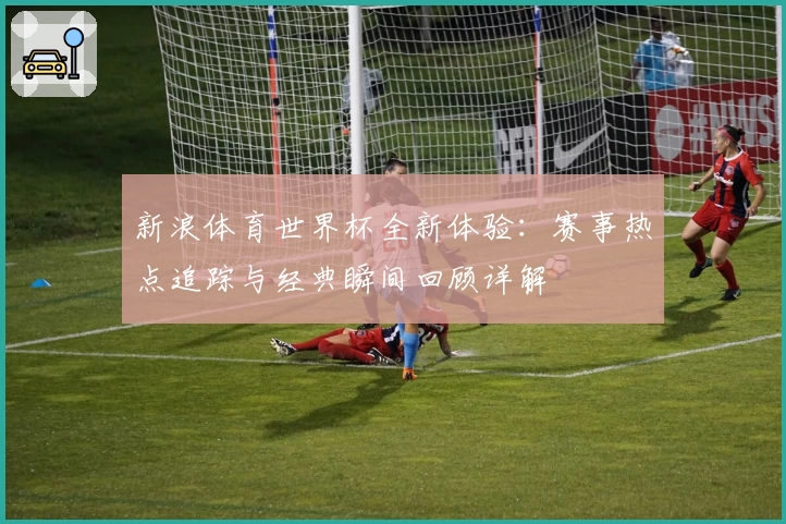 新浪体育世界杯全新体验：赛事热点追踪与经典瞬间回顾详解