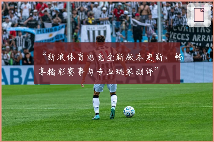 “新浪体育电竞全新版本更新,畅享精彩赛事与专业玩家测评”