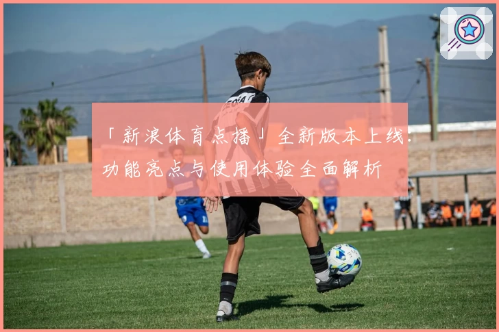 「新浪体育点播」全新版本上线:功能亮点与使用体验全面解析