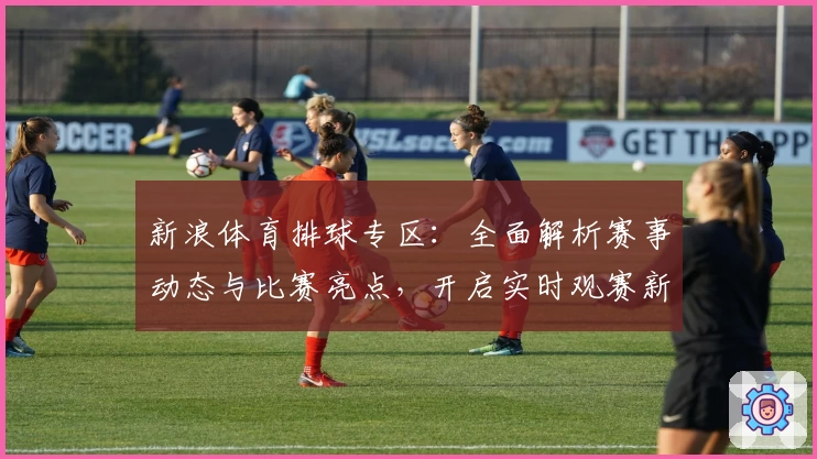新浪体育排球专区：全面解析赛事动态与比赛亮点，开启实时观赛新体验