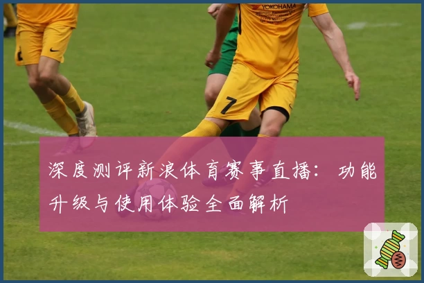 深度测评新浪体育赛事直播：功能升级与使用体验全面解析